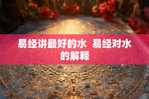 易经讲最好的水 易经对水的解释 易经讲最好的水 易经对水的解释