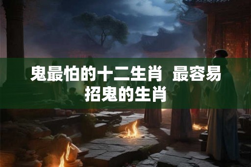 鬼最怕的十二生肖 最容易招鬼的生肖 鬼最怕的十二生肖 最容易招鬼的生肖
