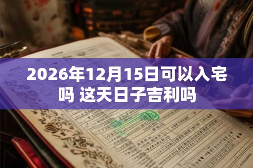 2026年12月15日可以入宅吗 这天日子吉利吗
