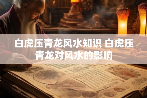 白虎压青龙风水知识 白虎压青龙对风水的影响 白虎压青龙风水知识 白虎压青龙对风水的影响