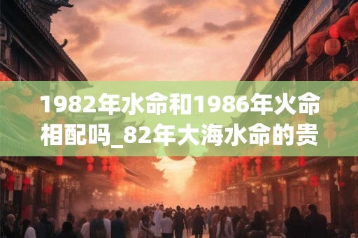 1982年水命和1986年火命相配吗_82年大海水命的贵人