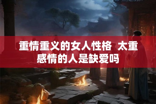 重情重义的女人性格  太重感情的人是缺爱吗