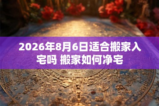 2026年8月6日适合搬家入宅吗 搬家如何净宅 2026年8月6日适合搬家入宅吗 搬家如何净宅