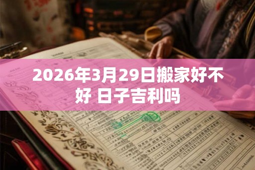 2026年3月29日搬家好不好 日子吉利吗