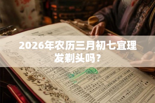 2026年农历三月初七宜理发剃头吗？
