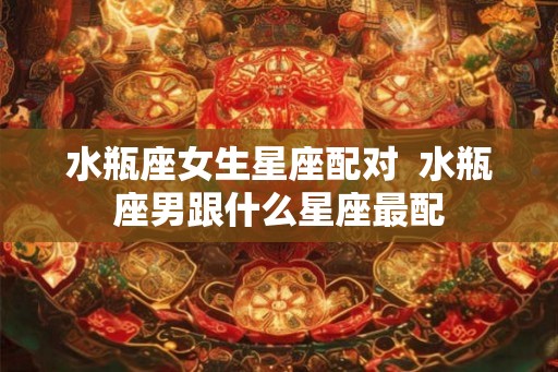 水瓶座女生星座配对  水瓶座男跟什么星座最配