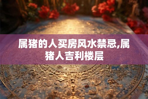 属猪的人买房风水禁忌,属猪人吉利楼层