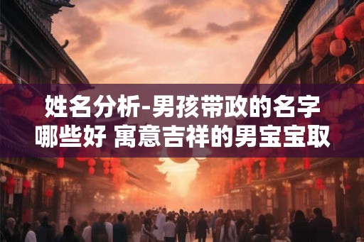 姓名分析-男孩带政的名字哪些好 寓意吉祥的男宝宝取名