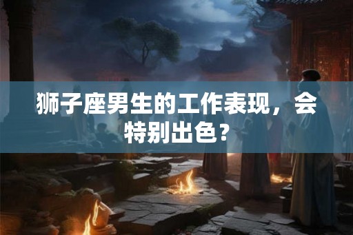 狮子座男生的工作表现，会特别出色？