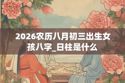 2026农历八月初三出生女孩八字_日柱是什么