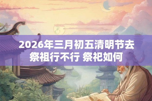 2026年三月初五清明节去祭祖行不行 祭祀如何