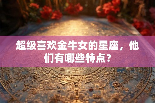 超级喜欢金牛女的星座,他们有哪些特点? 超级喜欢金牛女的星座,他们有哪些特点?
