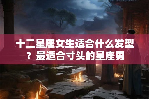 十二星座女生适合什么发型？最适合寸头的星座男