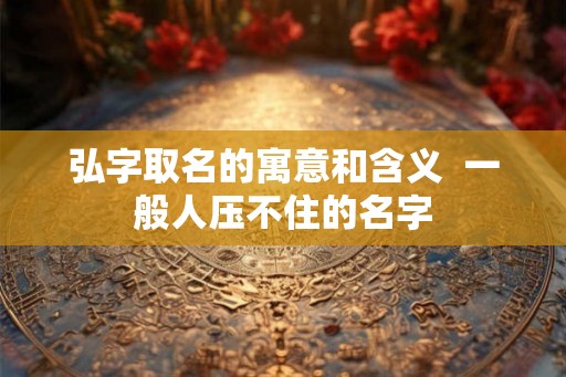 弘字取名的寓意和含义  一般人压不住的名字