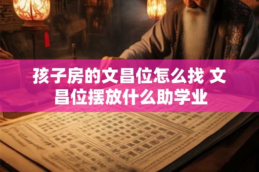 孩子房的文昌位怎么找 文昌位摆放什么助学业 孩子房的文昌位怎么找 文昌位摆放什么助学业