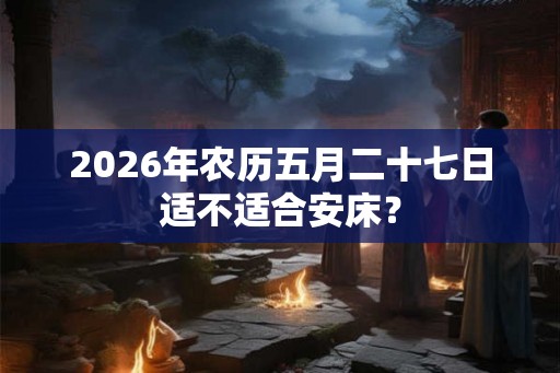 2026年农历五月二十七日适不适合安床？