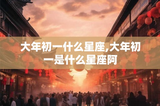 大年初一什么星座,大年初一是什么星座阿