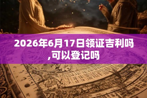 2026年6月17日领证吉利吗,可以登记吗