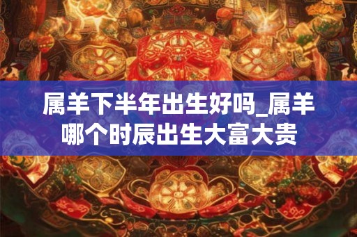 属羊下半年出生好吗_属羊哪个时辰出生大富大贵