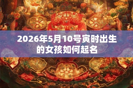 2026年5月10号寅时出生的女孩如何起名 2026年5月10号寅时出生的女孩如何起名