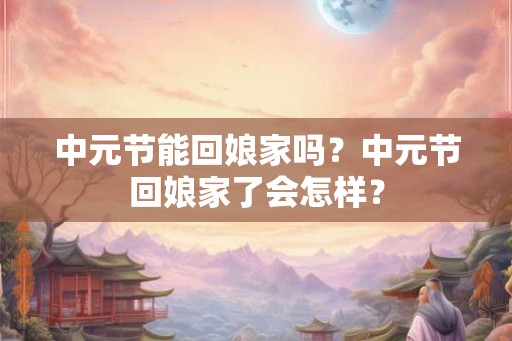 中元节能回娘家吗?中元节回娘家了会怎样? 中元节能回娘家吗?中元节回娘家了会怎样?