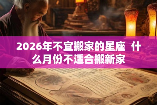 2026年不宜搬家的星座  什么月份不适合搬新家