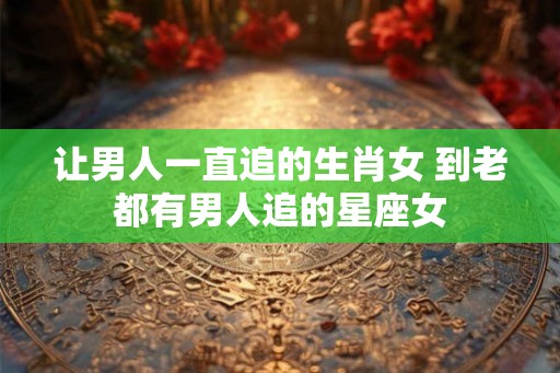 让男人一直追的生肖女 到老都有男人追的星座女