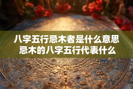 八字五行忌木者是什么意思 忌木的八字五行代表什么