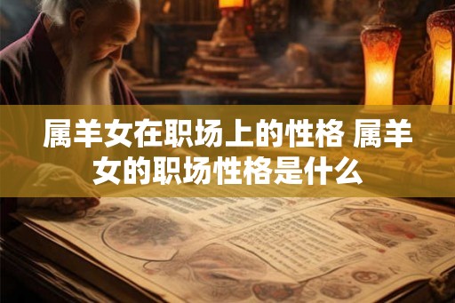 属羊女在职场上的性格 属羊女的职场性格是什么 属羊女在职场上的性格 属羊女的职场性格是什么
