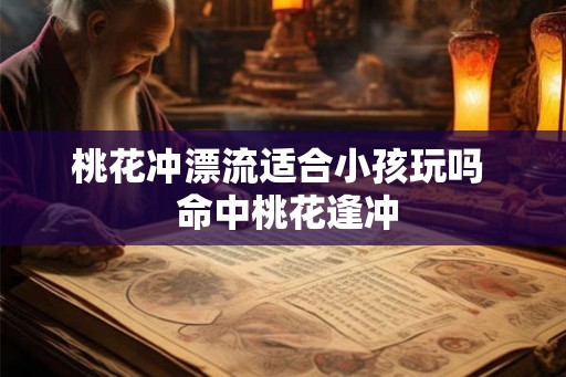 桃花冲漂流适合小孩玩吗 命中桃花逢冲 桃花冲漂流适合小孩玩吗 命中桃花逢冲