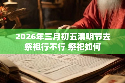 2026年三月初五清明节去祭祖行不行 祭祀如何