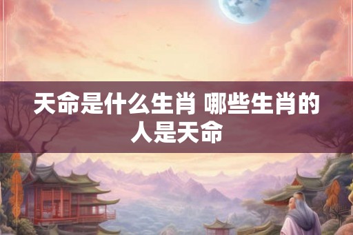 天命是什么生肖 哪些生肖的人是天命 天命是什么生肖 哪些生肖的人是天命