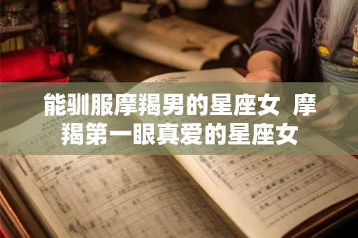 能驯服摩羯男的星座女 摩羯第一眼真爱的星座女 能驯服摩羯男的星座女 摩羯第一眼真爱的星座女