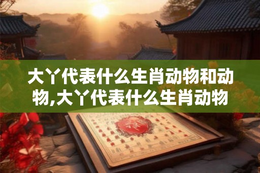 大丫代表什么生肖动物和动物,大丫代表什么生肖动物和动物图片 大丫代表什么生肖动物和动物,大丫代表什么生肖动物和动物图片