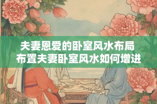 夫妻恩爱的卧室风水布局 布置夫妻卧室风水如何增进恩爱
