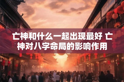 亡神和什么一起出现最好 亡神对八字命局的影响作用