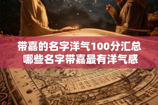 带嘉的名字洋气100分汇总 哪些名字带嘉最有洋气感