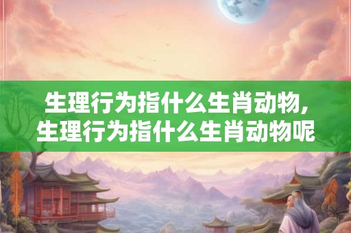 生理行为指什么生肖动物,生理行为指什么生肖动物呢