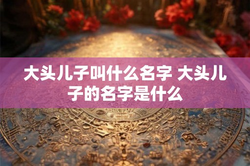 大头儿子叫什么名字 大头儿子的名字是什么