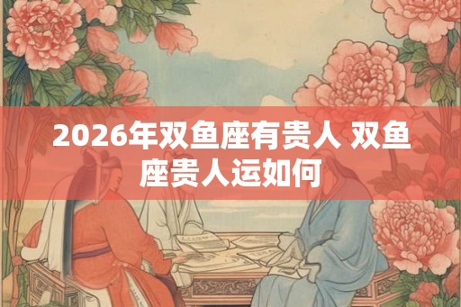 2026年双鱼座有贵人 双鱼座贵人运如何