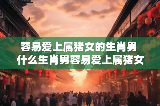 容易爱上属猪女的生肖男 什么生肖男容易爱上属猪女