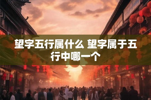 望字五行属什么 望字属于五行中哪一个 望字五行属什么 望字属于五行中哪一个