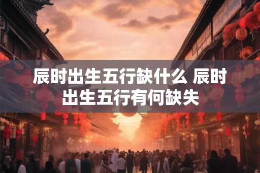辰时出生五行缺什么 辰时出生五行有何缺失