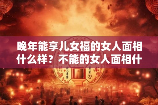 晚年能享儿女福的女人面相什么样？不能的女人面相什么样？