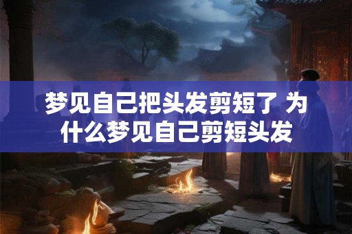 梦见自己把头发剪短了 为什么梦见自己剪短头发 梦见自己把头发剪短了 为什么梦见自己剪短头发