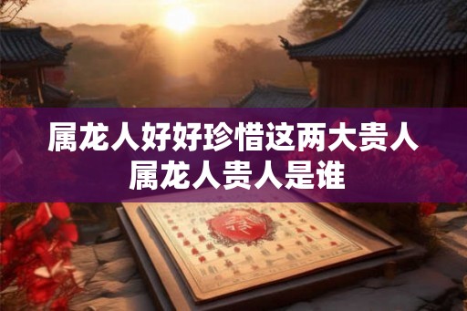 属龙人好好珍惜这两大贵人 属龙人贵人是谁