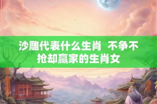 沙雕代表什么生肖  不争不抢却赢家的生肖女