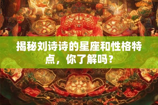 揭秘刘诗诗的星座和性格特点，你了解吗？