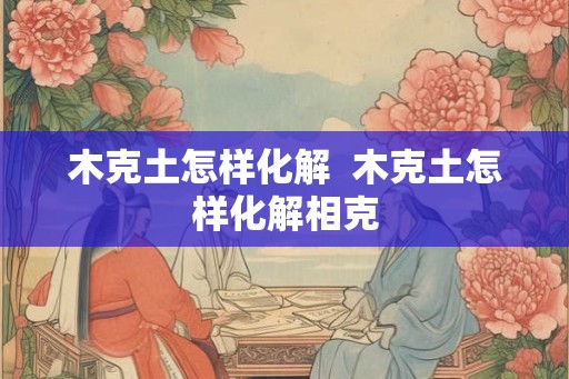 木克土怎样化解  木克土怎样化解相克
