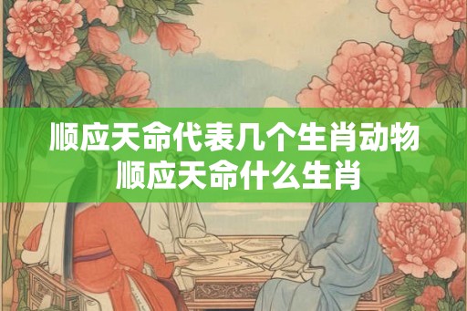 顺应天命代表几个生肖动物 顺应天命什么生肖 顺应天命代表几个生肖动物 顺应天命什么生肖